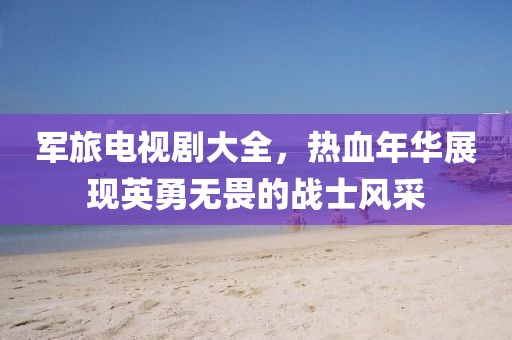 军旅电视剧大全，热血年华展现英勇无畏的战士风采
