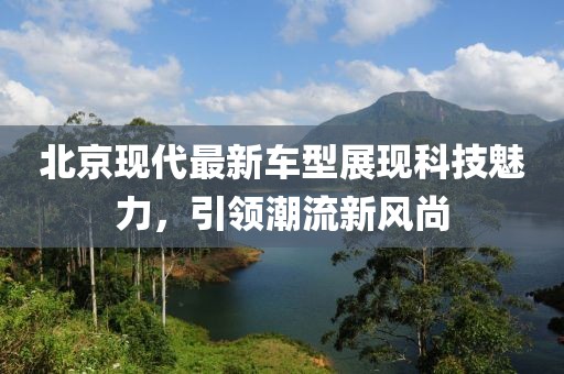 北京现代最新车型展现科技魅力，引领潮流新风尚