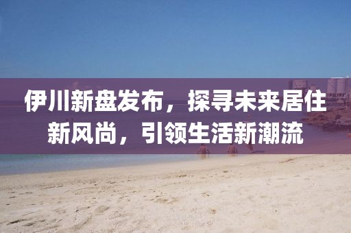 伊川新盘发布，探寻未来居住新风尚，引领生活新潮流