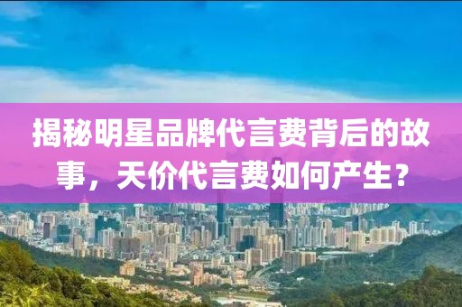 揭秘明星品牌代言费背后的故事，天价代言费如何产生？