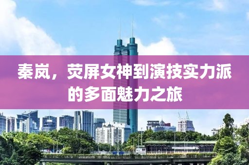 秦岚，荧屏女神到演技实力派的多面魅力之旅