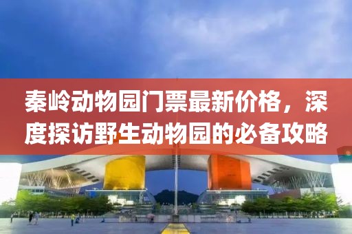 秦岭动物园门票最新价格，深度探访野生动物园的必备攻略