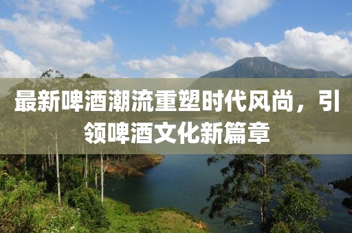 最新啤酒潮流重塑时代风尚，引领啤酒文化新篇章