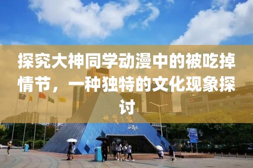 探究大神同学动漫中的被吃掉情节，一种独特的文化现象探讨