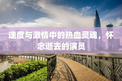 速度与激情中的热血灵魂，怀念逝去的演员