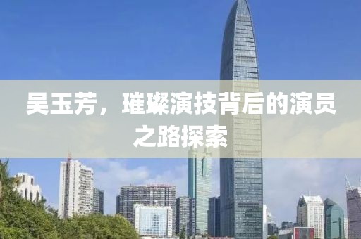 吴玉芳，璀璨演技背后的演员之路探索
