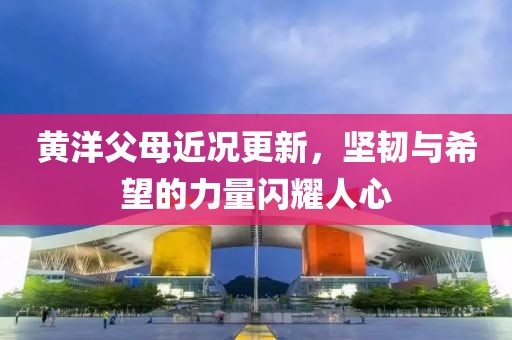 黄洋父母近况更新，坚韧与希望的力量闪耀人心