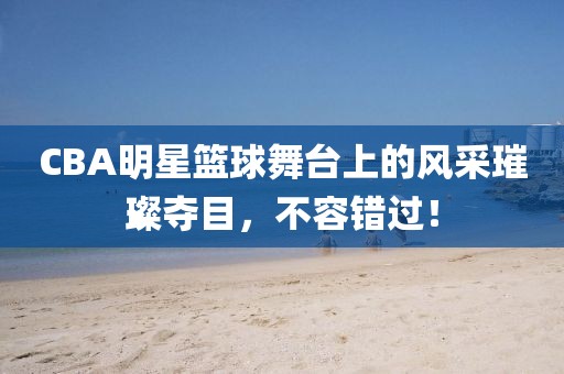CBA明星篮球舞台上的风采璀璨夺目，不容错过！