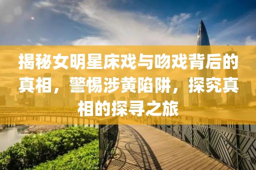 揭秘女明星床戏与吻戏背后的真相，警惕涉黄陷阱，探究真相的探寻之旅