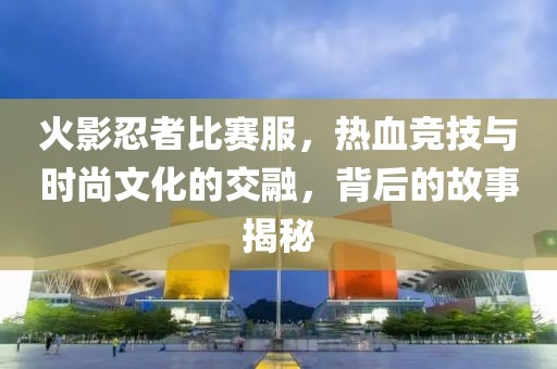 火影忍者比赛服，热血竞技与时尚文化的交融，背后的故事揭秘