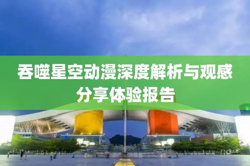 吞噬星空动漫深度解析与观感分享体验报告