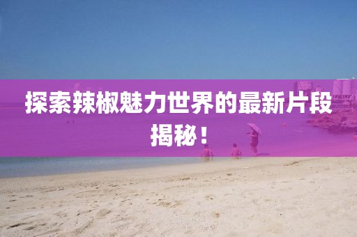 探索辣椒魅力世界的最新片段揭秘！