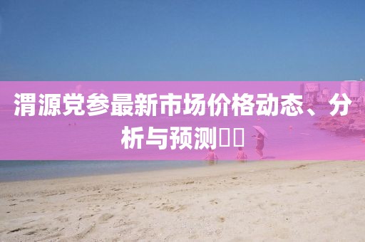 渭源党参最新市场价格动态、分析与预测​​