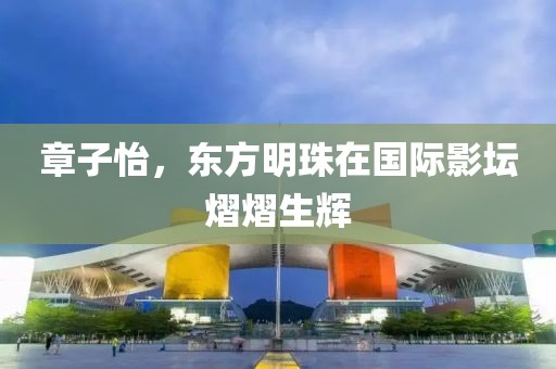 章子怡，东方明珠在国际影坛熠熠生辉
