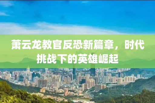 萧云龙教官反恐新篇章，时代挑战下的英雄崛起