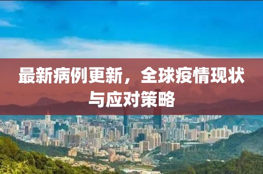 最新病例更新，全球疫情现状与应对策略