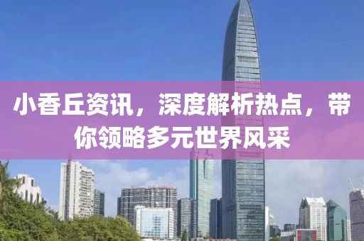 小香丘资讯，深度解析热点，带你领略多元世界风采