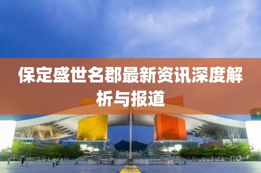 保定盛世名郡最新资讯深度解析与报道