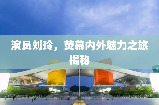 演员刘玲，荧幕内外魅力之旅揭秘