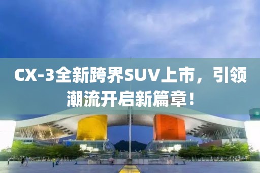 CX-3全新跨界SUV上市，引领潮流开启新篇章！