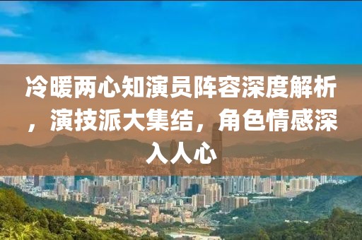 冷暖两心知演员阵容深度解析，演技派大集结，角色情感深入人心