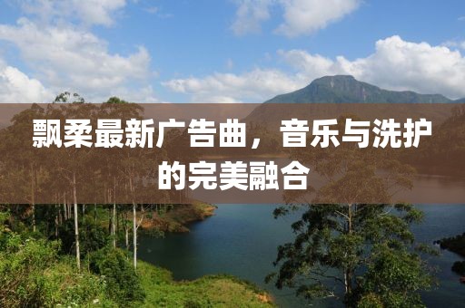 飘柔最新广告曲，音乐与洗护的完美融合