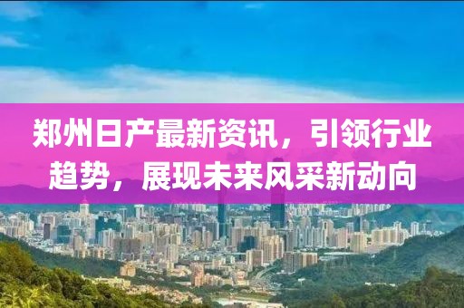 郑州日产最新资讯，引领行业趋势，展现未来风采新动向