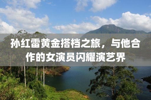 孙红雷黄金搭档之旅，与他合作的女演员闪耀演艺界