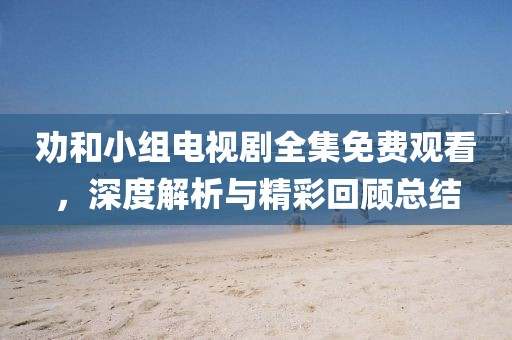 劝和小组电视剧全集免费观看，深度解析与精彩回顾总结