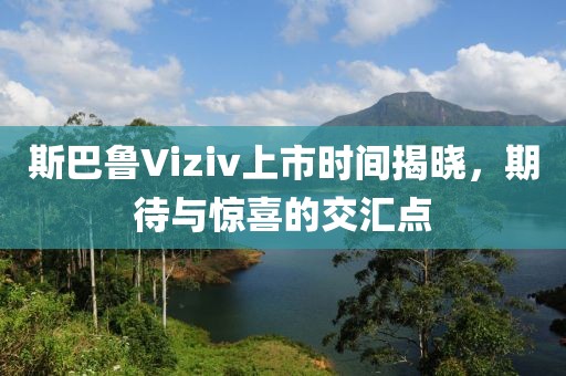 斯巴鲁Viziv上市时间揭晓，期待与惊喜的交汇点