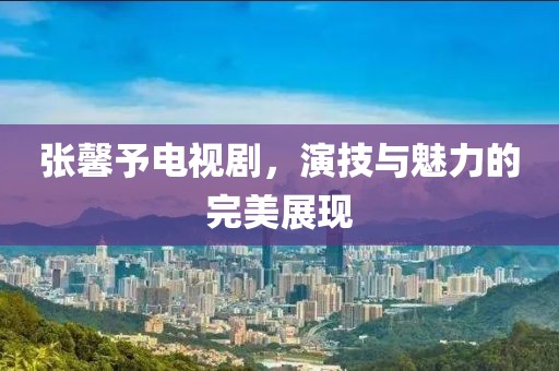 张馨予电视剧，演技与魅力的完美展现