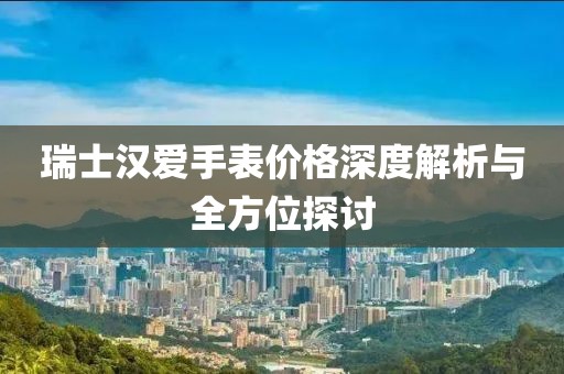 瑞士汉爱手表价格深度解析与全方位探讨