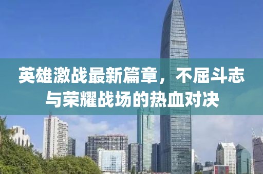 英雄激战最新篇章，不屈斗志与荣耀战场的热血对决