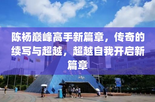 陈杨巅峰高手新篇章，传奇的续写与超越，超越自我开启新篇章