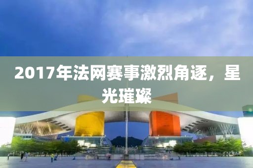2017年法网赛事激烈角逐，星光璀璨