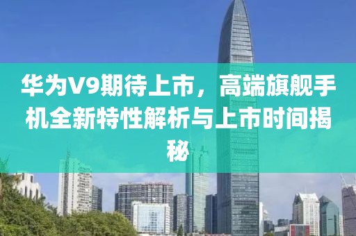 华为V9期待上市，高端旗舰手机全新特性解析与上市时间揭秘