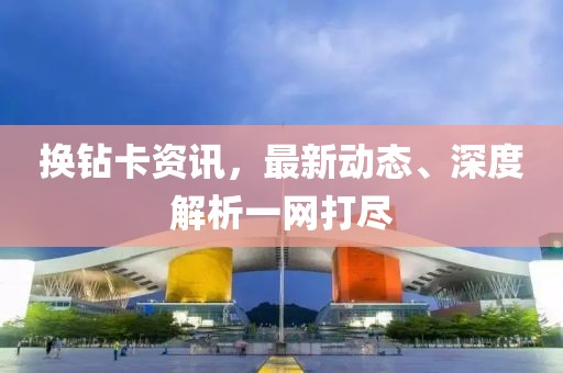 换钻卡资讯，最新动态、深度解析一网打尽