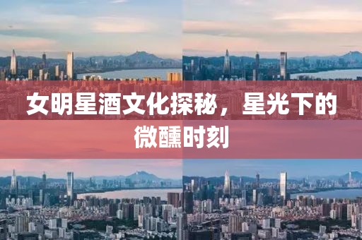 女明星酒文化探秘，星光下的微醺时刻