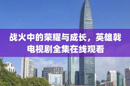 战火中的荣耀与成长，英雄戟电视剧全集在线观看
