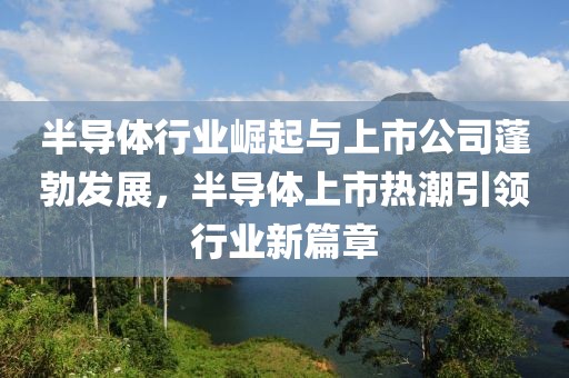 半导体行业崛起与上市公司蓬勃发展，半导体上市热潮引领行业新篇章