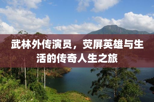 武林外传演员，荧屏英雄与生活的传奇人生之旅