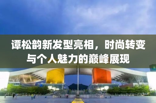 谭松韵新发型亮相，时尚转变与个人魅力的巅峰展现