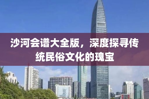 沙河会谱大全版，深度探寻传统民俗文化的瑰宝