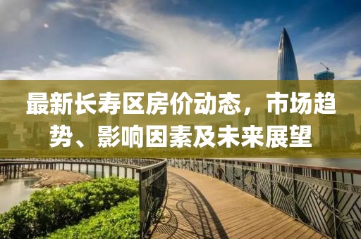 最新长寿区房价动态，市场趋势、影响因素及未来展望