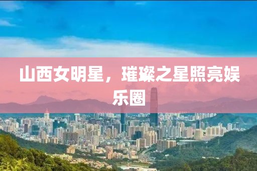 山西女明星，璀璨之星照亮娱乐圈