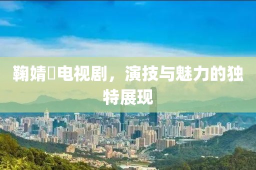 鞠婧祎电视剧，演技与魅力的独特展现