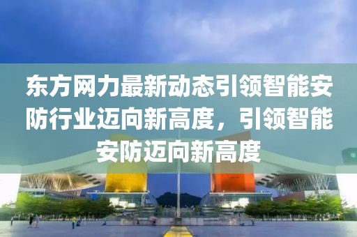 东方网力最新动态引领智能安防行业迈向新高度，引领智能安防迈向新高度