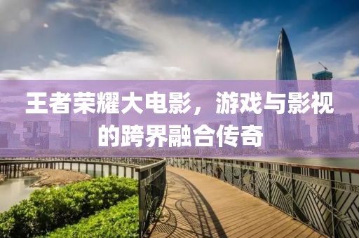 王者荣耀大电影，游戏与影视的跨界融合传奇