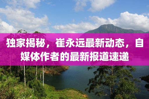 独家揭秘，崔永远最新动态，自媒体作者的最新报道速递