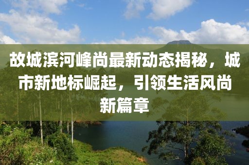 故城滨河峰尚最新动态揭秘，城市新地标崛起，引领生活风尚新篇章